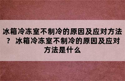 冰箱冷冻室不制冷的原因及应对方法？ 冰箱冷冻室不制冷的原因及应对方法是什么